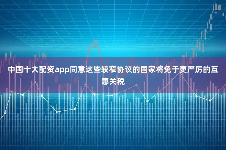 中国十大配资app同意这些较窄协议的国家将免于更严厉的互惠关税