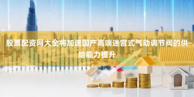 股票配资网大全将加速国产高端迷宫式气动调节阀的供给能力提升