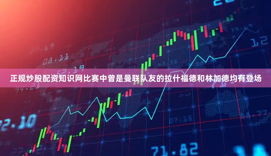 正规炒股配资知识网比赛中曾是曼联队友的拉什福德和林加德均有登场