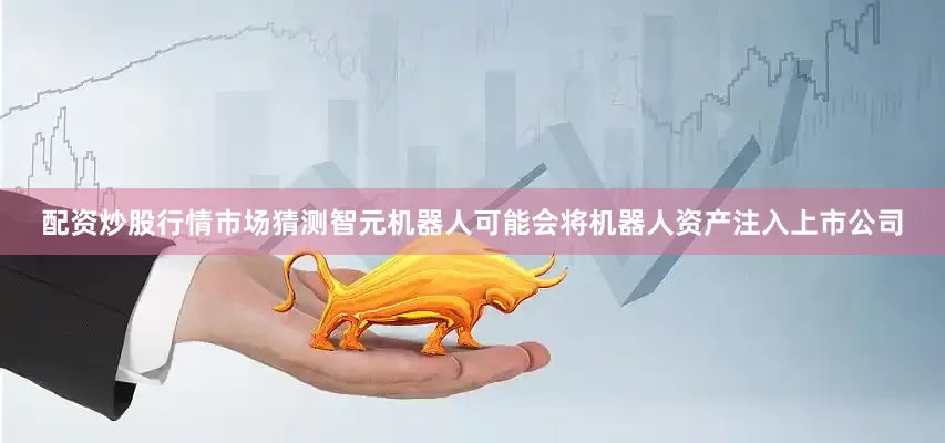 配资炒股行情市场猜测智元机器人可能会将机器人资产注入上市公司
